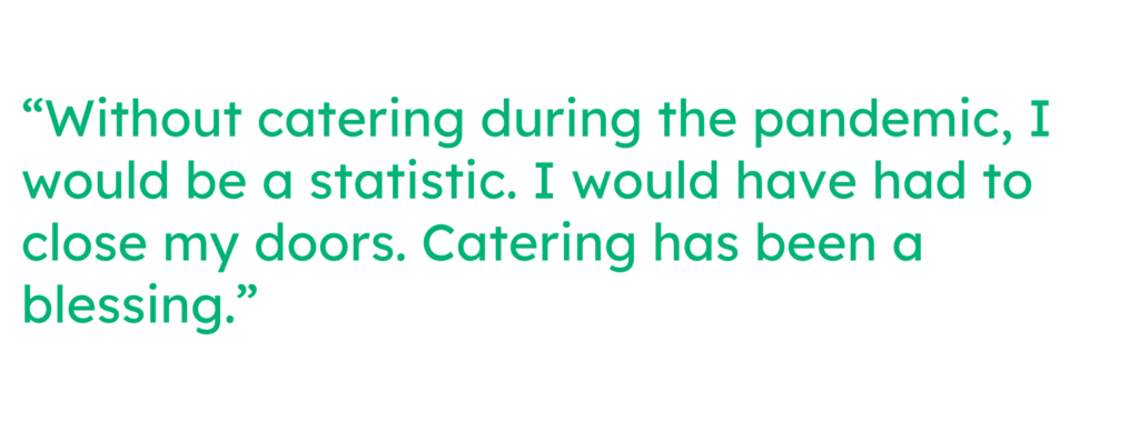 “Without catering during the pandemic, I would be a statistic. I would have had to close my doors. Catering has been a blessing.” 