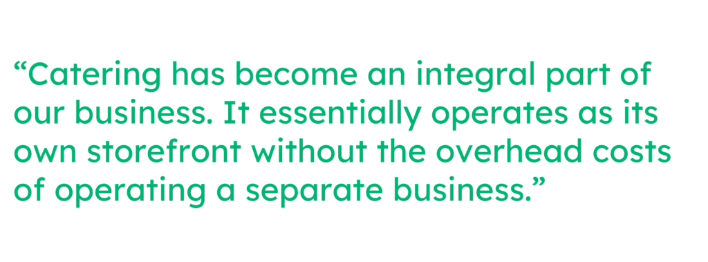 “Catering has become an integral part of our business. It essentially operates as its own storefront without the overhead costs of operating a separate business.”